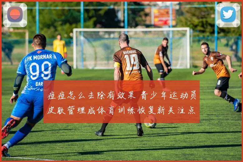 痘痘怎么去除有效果 青少年运动员皮肤管理成体育训练恢复新关注点