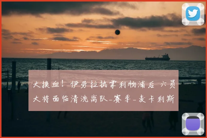 大换血！伊劳拉执掌利物浦后 六员大将面临清洗离队_赛季_麦卡利斯特_国米