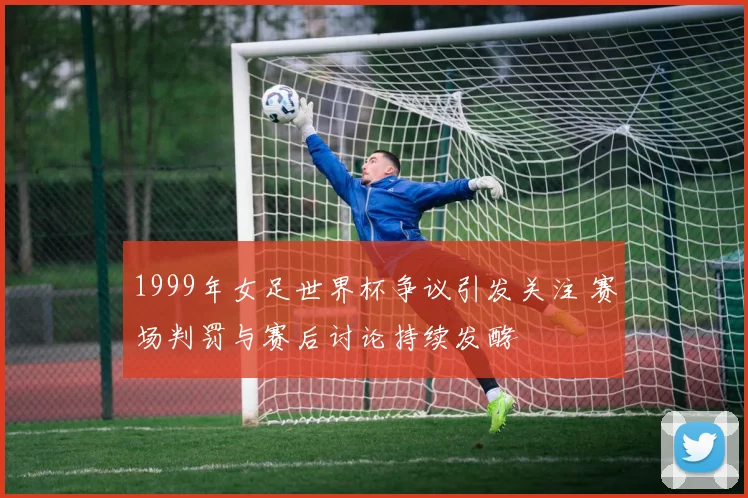 1999年女足世界杯争议引发关注 赛场判罚与赛后讨论持续发酵