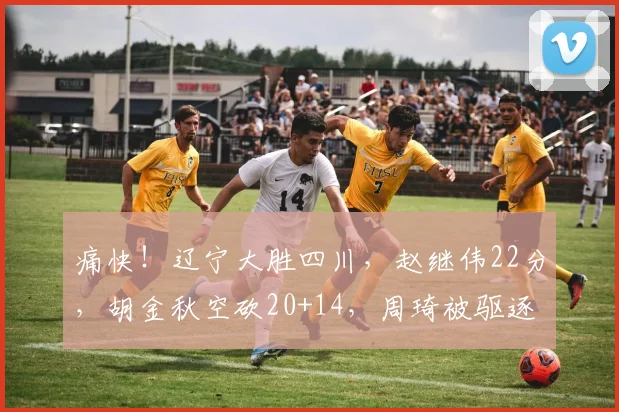 痛快！辽宁大胜四川，赵继伟22分，胡金秋空砍20+14，周琦被驱逐