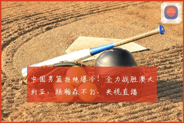 中国男篮拒绝爆冷！全力战胜澳大利亚，杨瀚森不打，央视直播
