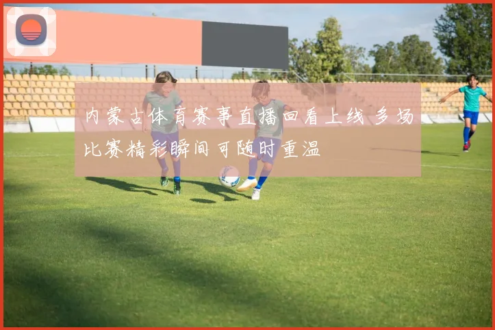 内蒙古体育赛事直播回看上线 多场比赛精彩瞬间可随时重温