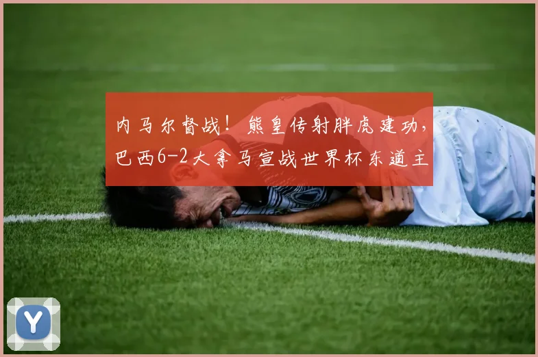 内马尔督战！熊皇传射胖虎建功，巴西6-2大拿马宣战世界杯东道主