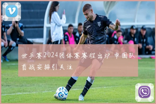 世乒赛2024团体赛赛程出炉 中国队首战安排引关注
