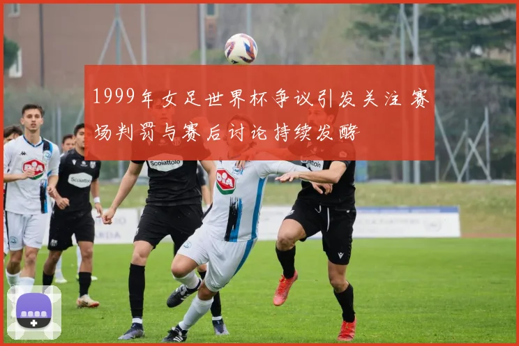 1999年女足世界杯争议引发关注 赛场判罚与赛后讨论持续发酵