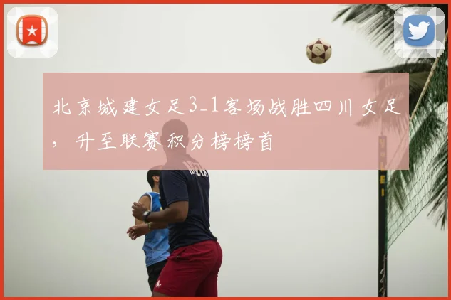 北京城建女足3_1客场战胜四川女足，升至联赛积分榜榜首