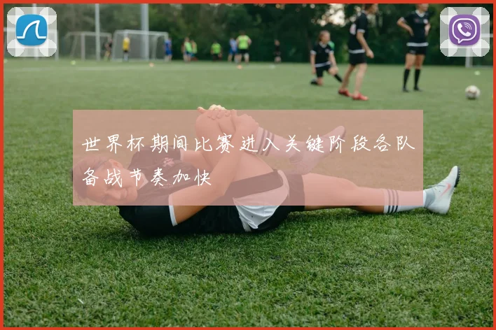 世界杯期间比赛进入关键阶段各队备战节奏加快