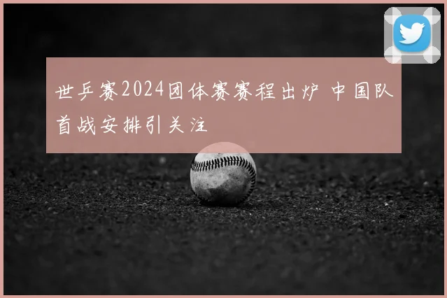 世乒赛2024团体赛赛程出炉 中国队首战安排引关注