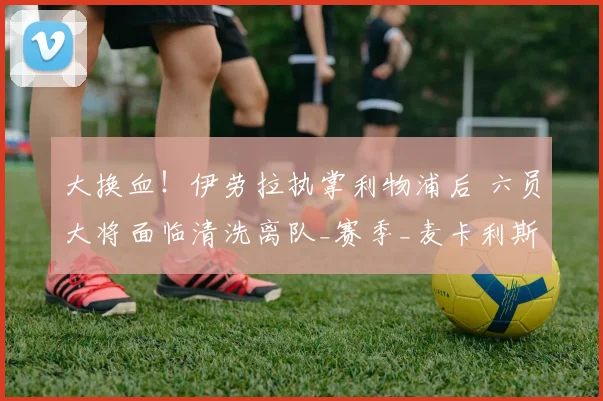 大换血！伊劳拉执掌利物浦后 六员大将面临清洗离队_赛季_麦卡利斯特_国米