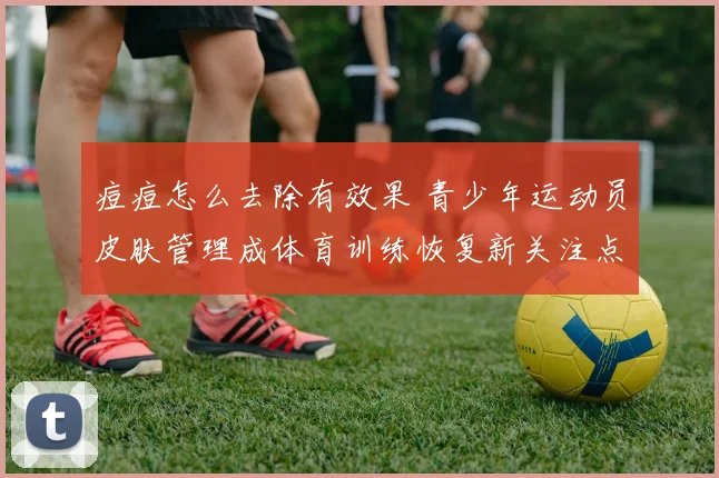 痘痘怎么去除有效果 青少年运动员皮肤管理成体育训练恢复新关注点