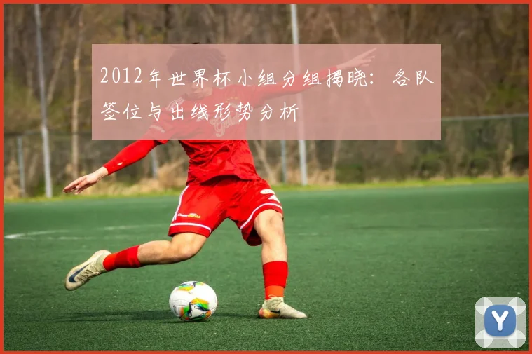2012年世界杯小组分组揭晓:各队签位与出线形势分析
