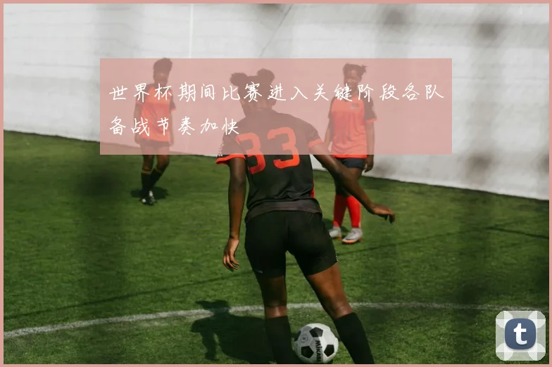 世界杯期间比赛进入关键阶段各队备战节奏加快