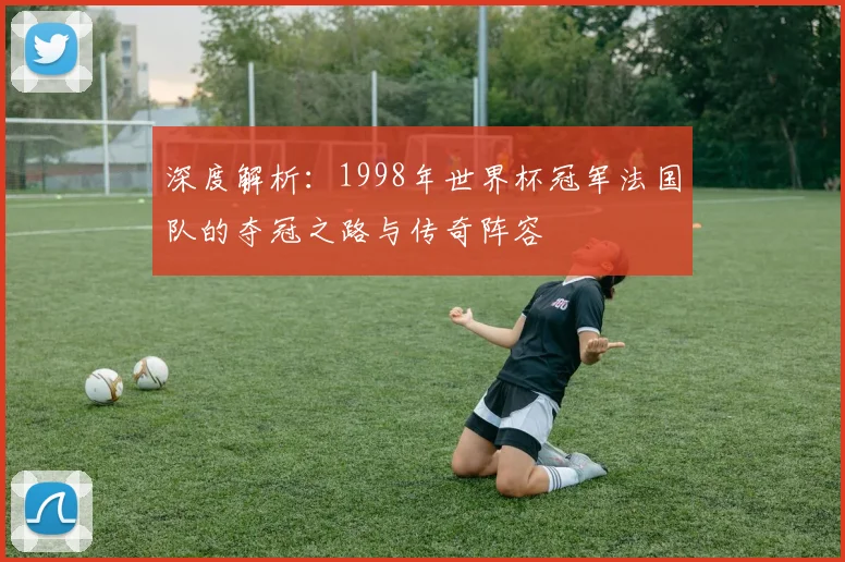 深度解析：1998年世界杯冠军法国队的夺冠之路与传奇阵容