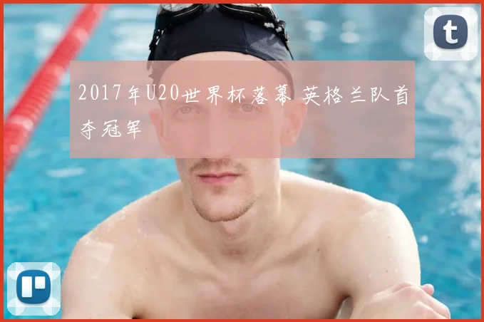 2017年U20世界杯落幕 英格兰队首夺冠军