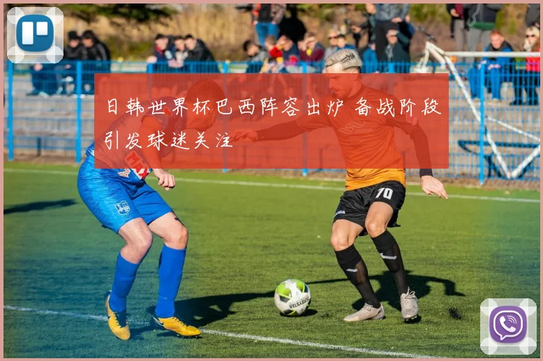 日韩世界杯巴西阵容出炉 备战阶段引发球迷关注