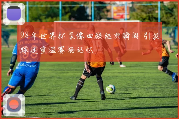 98年世界杯录像回顾经典瞬间 引发球迷重温赛场记忆