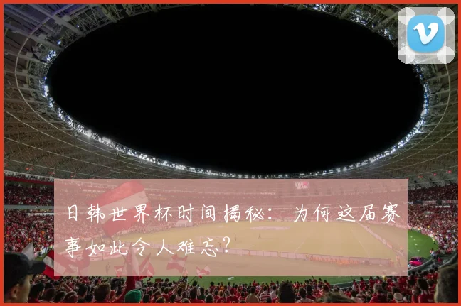 日韩世界杯时间揭秘：为何这届赛事如此令人难忘？