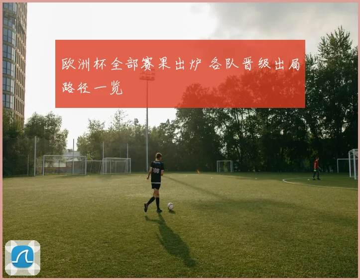 欧洲杯全部赛果出炉 各队晋级出局路径一览