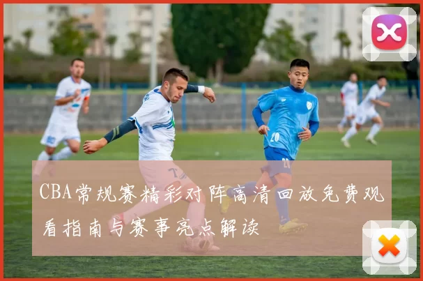 CBA常规赛精彩对阵高清回放免费观看指南与赛事亮点解读
