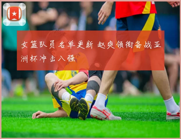 女篮队员名单更新 赵爽领衔备战亚洲杯冲击八强