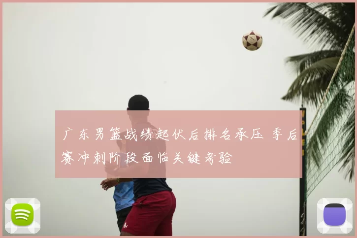 广东男篮战绩起伏后排名承压 季后赛冲刺阶段面临关键考验