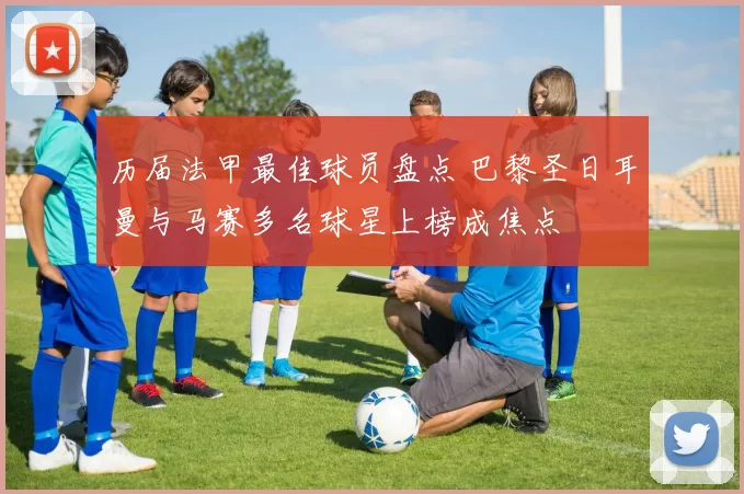 历届法甲最佳球员盘点 巴黎圣日耳曼与马赛多名球星上榜成焦点