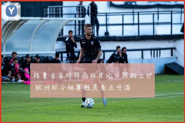 格鲁吉亚对阵西班牙比分预测出炉 欧洲杯小组赛胜负看点升温