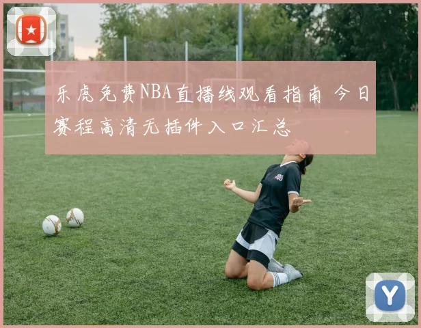 乐虎免费NBA直播线观看指南 今日赛程高清无插件入口汇总