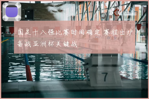 国足十八强比赛时间确定 赛程出炉备战亚洲杯关键战