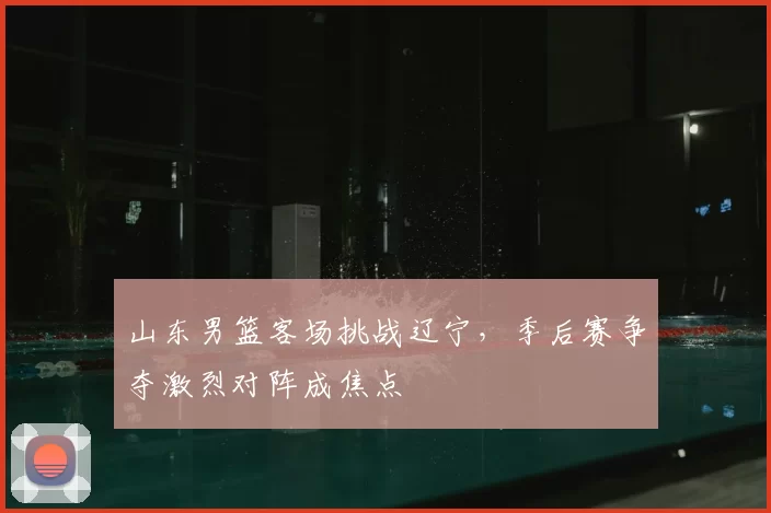 山东男篮客场挑战辽宁，季后赛争夺激烈对阵成焦点