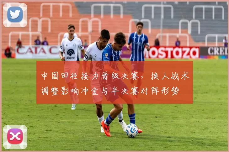 中国田径接力晋级决赛，换人战术调整影响冲金与半决赛对阵形势