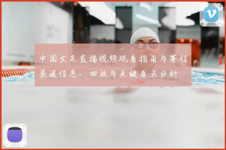 中国女足直播视频观看指南与赛程渠道信息,回放与关键看点分析