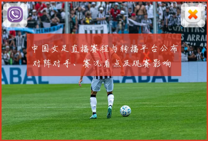 中国女足直播赛程与转播平台公布 对阵对手、赛况看点及观赛影响