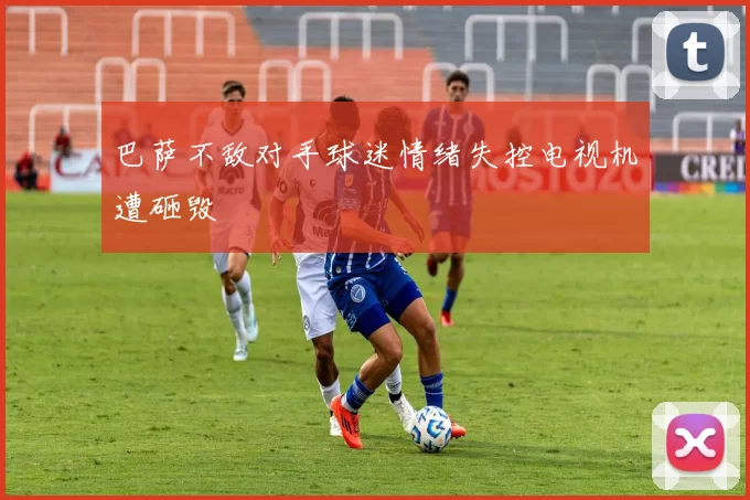 巴萨不敌对手球迷情绪失控电视机遭砸毁