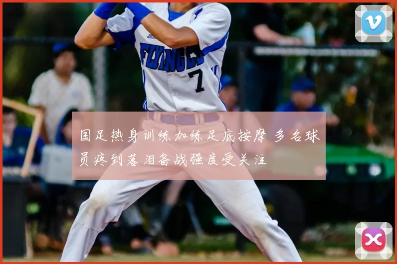 国足热身训练加练足底按摩 多名球员疼到落泪备战强度受关注