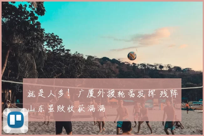 就是人多!广厦外援轮番发挥 残阵山东虽败收获满满