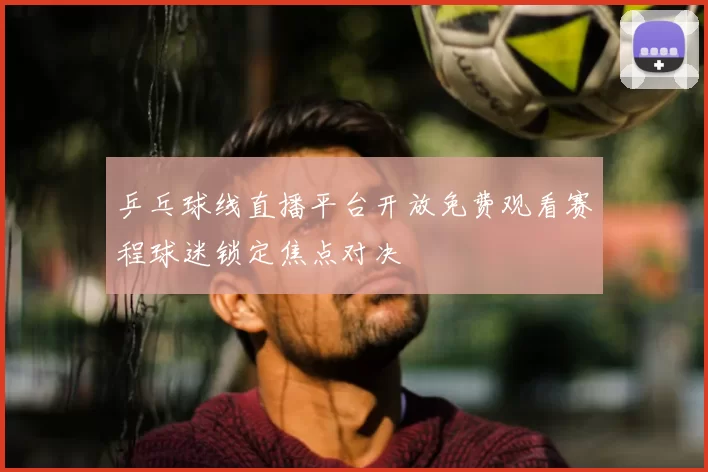 乒乓球线直播平台开放免费观看赛程球迷锁定焦点对决