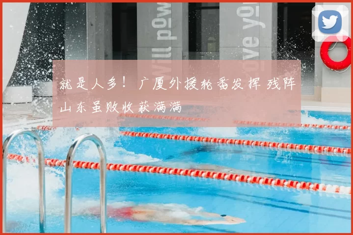 就是人多!广厦外援轮番发挥 残阵山东虽败收获满满