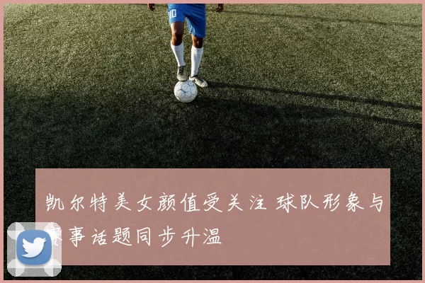 凯尔特美女颜值受关注 球队形象与赛事话题同步升温