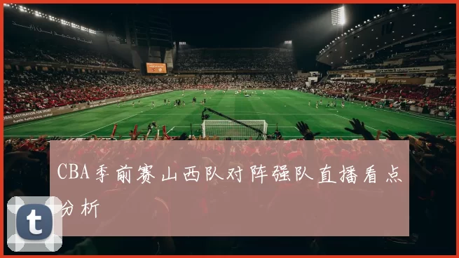 CBA季前赛山西队对阵强队直播看点分析