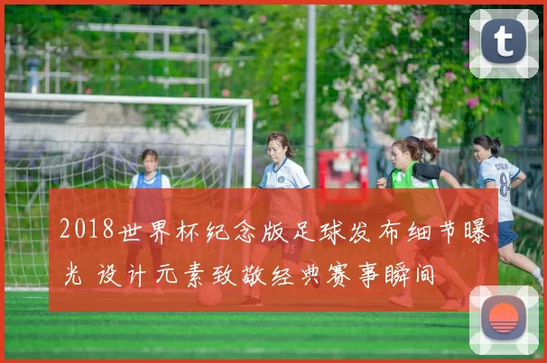 2018世界杯纪念版足球发布细节曝光 设计元素致敬经典赛事瞬间