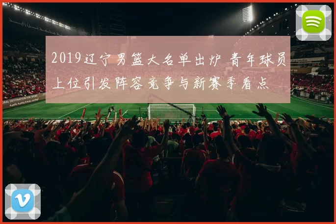 2019辽宁男篮大名单出炉 青年球员上位引发阵容竞争与新赛季看点