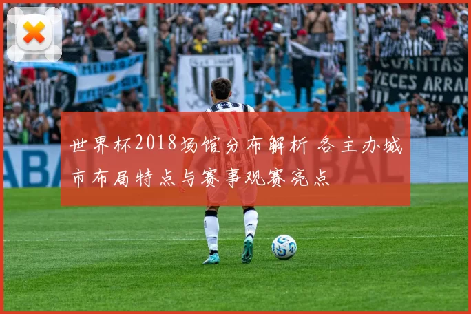 世界杯2018场馆分布解析 各主办城市布局特点与赛事观赛亮点