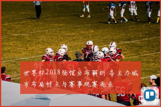 世界杯2018场馆分布解析 各主办城市布局特点与赛事观赛亮点