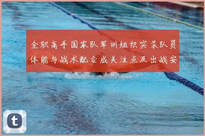 全职高手国家队军训组织实录队员体能与战术配合成关注点及出战安排