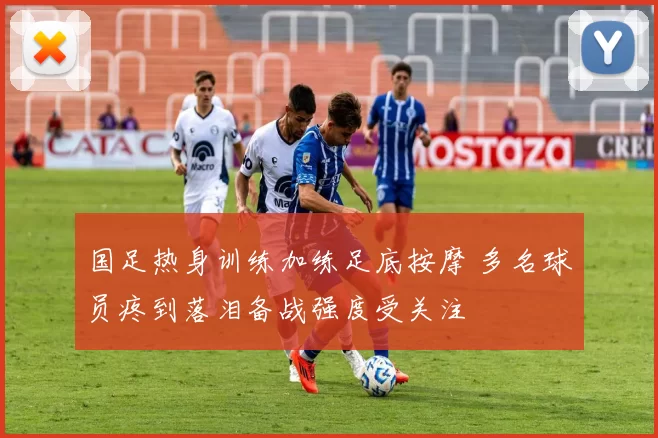 国足热身训练加练足底按摩 多名球员疼到落泪备战强度受关注