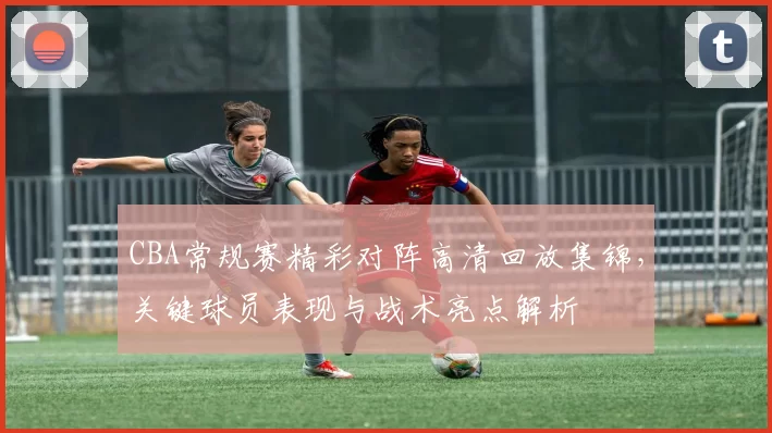 CBA常规赛精彩对阵高清回放集锦，关键球员表现与战术亮点解析