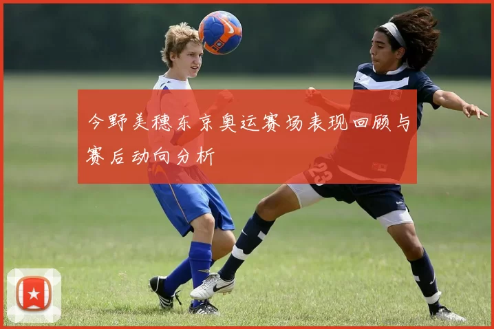 今野美穗东京奥运赛场表现回顾与赛后动向分析