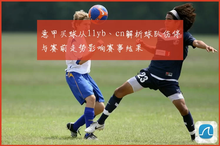 意甲买球从11yb丶cn解析球队伤停与赛前走势影响赛事结果