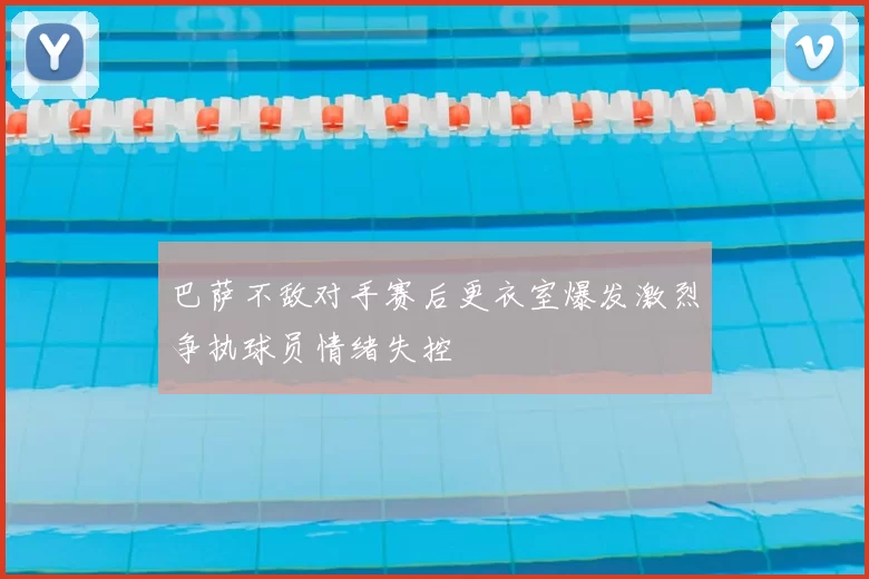 巴萨不敌对手赛后更衣室爆发激烈争执球员情绪失控